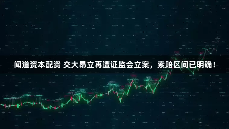闻道资本配资 交大昂立再遭证监会立案，索赔区间已明确！