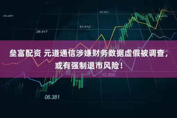 垒富配资 元道通信涉嫌财务数据虚假被调查，或有强制退市风险！