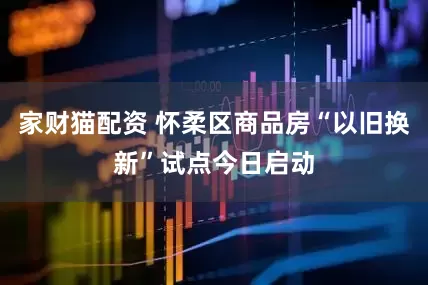 家财猫配资 怀柔区商品房“以旧换新”试点今日启动