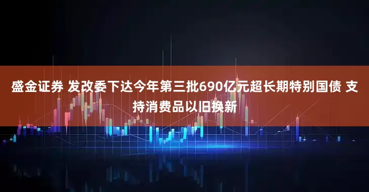 盛金证券 发改委下达今年第三批690亿元超长期特别国债 支持消费品以旧换新