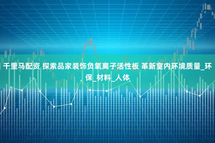 千里马配资 探索品家装饰负氧离子活性板 革新室内环境质量_环保_材料_人体