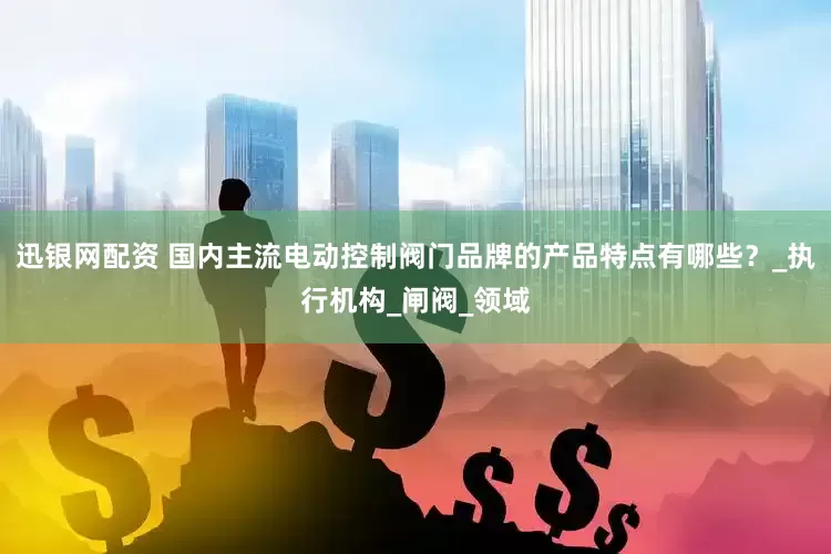 迅银网配资 国内主流电动控制阀门品牌的产品特点有哪些？_执行机构_闸阀_领域