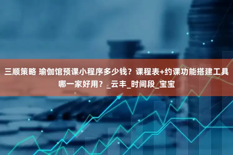 三顺策略 瑜伽馆预课小程序多少钱？课程表+约课功能搭建工具哪一家好用？_云丰_时间段_宝宝
