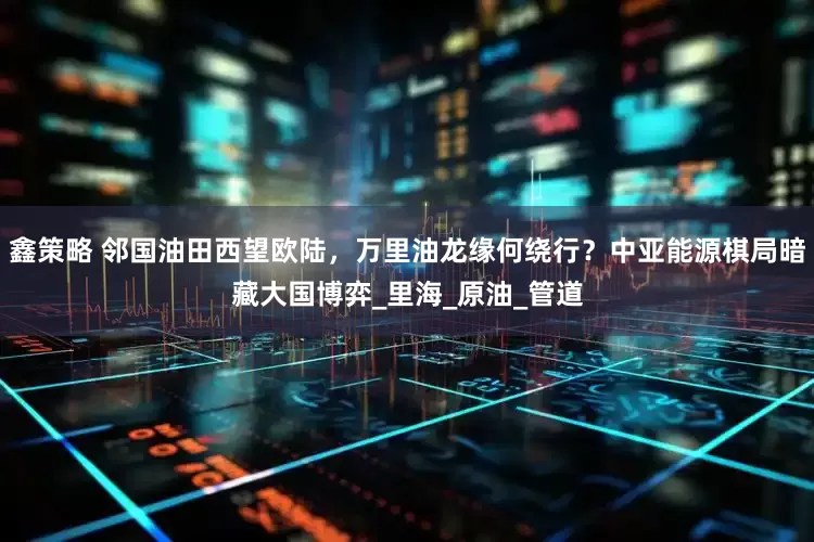鑫策略 邻国油田西望欧陆，万里油龙缘何绕行？中亚能源棋局暗藏大国博弈_里海_原油_管道