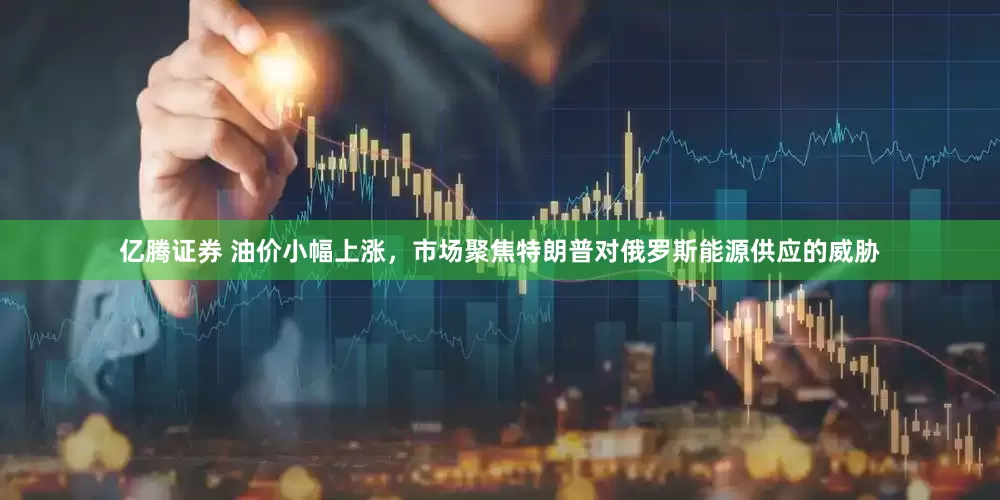 亿腾证券 油价小幅上涨，市场聚焦特朗普对俄罗斯能源供应的威胁