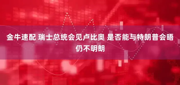 金牛速配 瑞士总统会见卢比奥 是否能与特朗普会晤仍不明朗