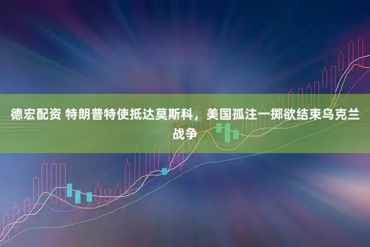德宏配资 特朗普特使抵达莫斯科，美国孤注一掷欲结束乌克兰战争