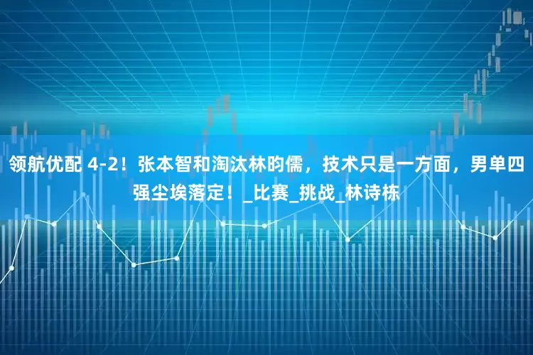 领航优配 4-2！张本智和淘汰林昀儒，技术只是一方面，男单四强尘埃落定！_比赛_挑战_林诗栋