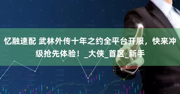 忆融速配 武林外传十年之约全平台开服，快来冲级抢先体验！_大侠_首区_新手