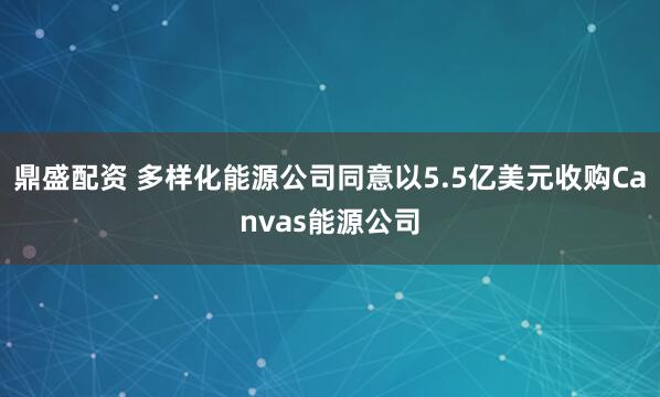 鼎盛配资 多样化能源公司同意以5.5亿美元收购Canvas能源公司