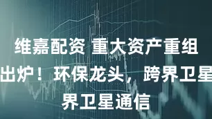 维嘉配资 重大资产重组预案出炉！环保龙头，跨界卫星通信