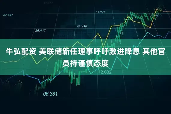 牛弘配资 美联储新任理事呼吁激进降息 其他官员持谨慎态度