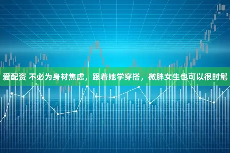 爱配资 不必为身材焦虑，跟着她学穿搭，微胖女生也可以很时髦