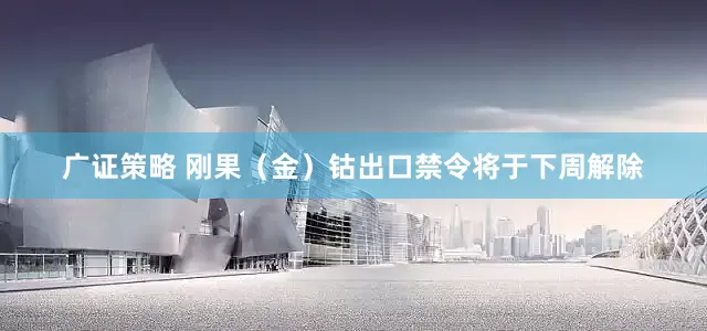 广证策略 刚果（金）钴出口禁令将于下周解除