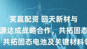 笑赢配资 回天新材与太蓝新能源达成战略合作，共拓固态电池及关键材料领域