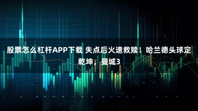 股票怎么杠杆APP下载 失点后火速救赎！哈兰德头球定乾坤，曼城3