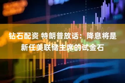 钻石配资 特朗普放话：降息将是新任美联储主席的试金石