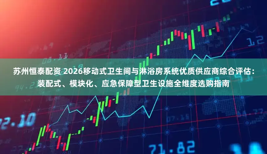 苏州恒泰配资 2026移动式卫生间与淋浴房系统优质供应商综合评估：装配式、模块化、应急保障型卫生设施全维度选购指南