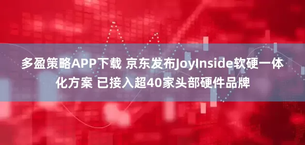 多盈策略APP下载 京东发布JoyInside软硬一体化方案 已接入超40家头部硬件品牌