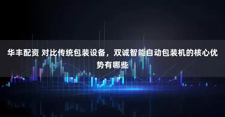 华丰配资 对比传统包装设备，双诚智能自动包装机的核心优势有哪些