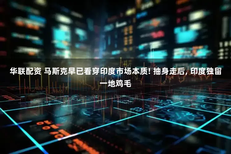 华联配资 马斯克早已看穿印度市场本质! 抽身走后, 印度独留一地鸡毛